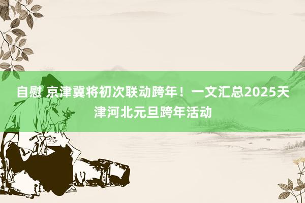 自慰 京津冀将初次联动跨年！一文汇总2025天津河北元旦跨年活动