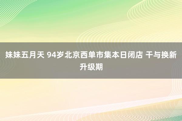 妹妹五月天 94岁北京西单市集本日闭店 干与换新升级期