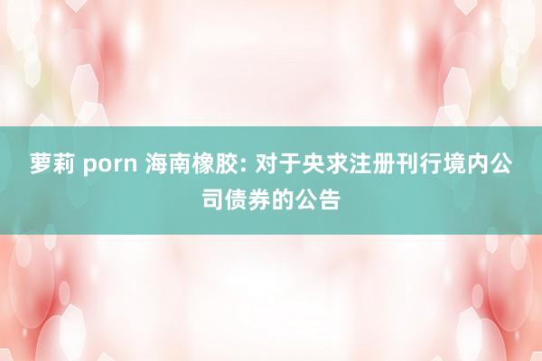 萝莉 porn 海南橡胶: 对于央求注册刊行境内公司债券的公告