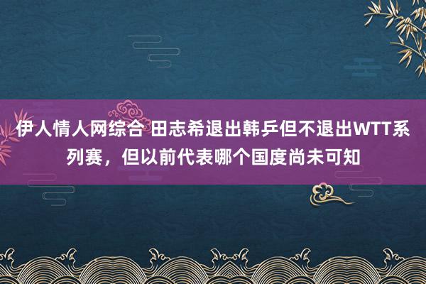 伊人情人网综合 田志希退出韩乒但不退出WTT系列赛，但以前代表哪个国度尚未可知