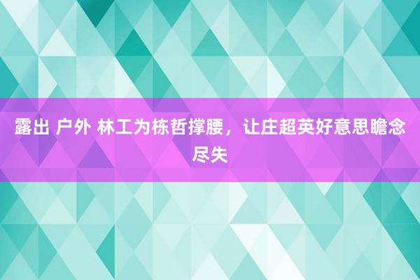 露出 户外 林工为栋哲撑腰，让庄超英好意思瞻念尽失