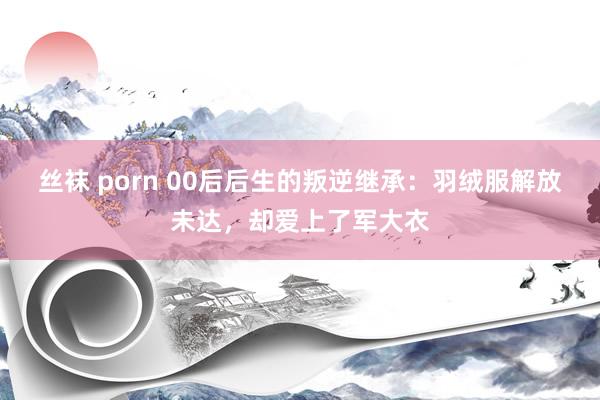 丝袜 porn 00后后生的叛逆继承：羽绒服解放未达，却爱上了军大衣