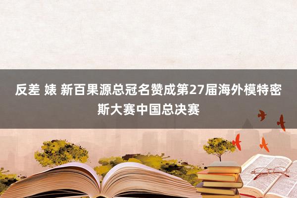 反差 婊 新百果源总冠名赞成第27届海外模特密斯大赛中国总决赛