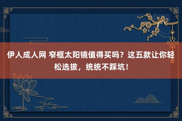 伊人成人网 窄框太阳镜值得买吗？这五款让你轻松选拔，统统不踩坑！