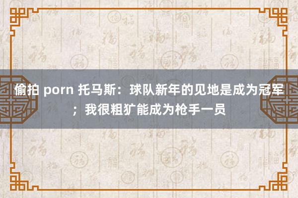 偷拍 porn 托马斯：球队新年的见地是成为冠军；我很粗犷能成为枪手一员