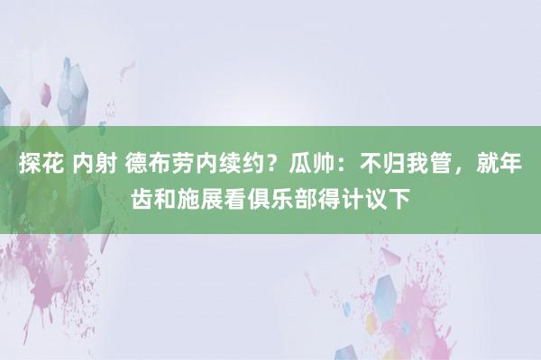 探花 内射 德布劳内续约？瓜帅：不归我管，就年齿和施展看俱乐部得计议下