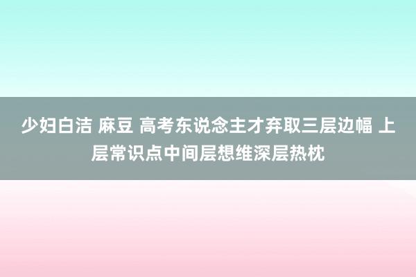 少妇白洁 麻豆 高考东说念主才弃取三层边幅 上层常识点中间层想维深层热枕