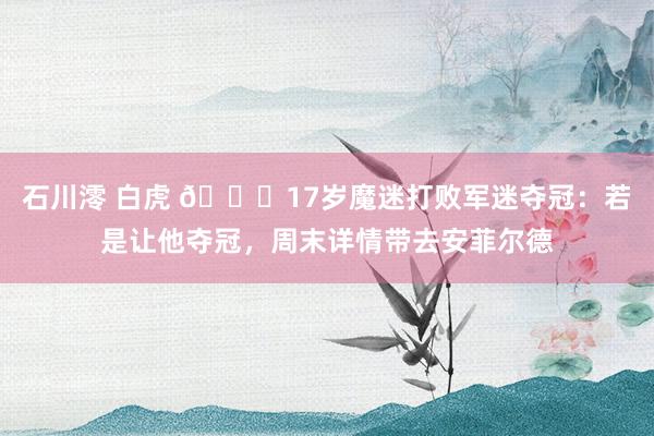 石川澪 白虎 🏆17岁魔迷打败军迷夺冠：若是让他夺冠，周末详情带去安菲尔德