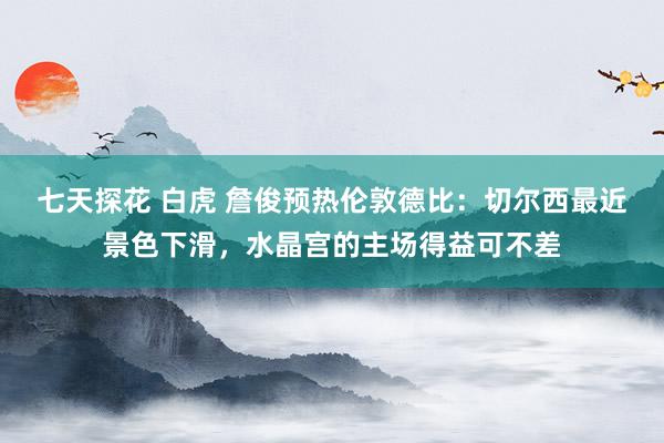 七天探花 白虎 詹俊预热伦敦德比：切尔西最近景色下滑，水晶宫的主场得益可不差