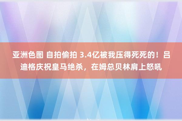 亚洲色图 自拍偷拍 3.4亿被我压得死死的！吕迪格庆祝皇马绝杀，在姆总贝林肩上怒吼