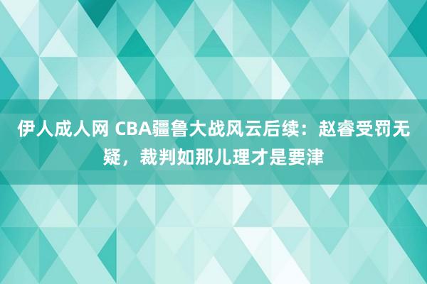 伊人成人网 CBA疆鲁大战风云后续：赵睿受罚无疑，裁判如那儿理才是要津