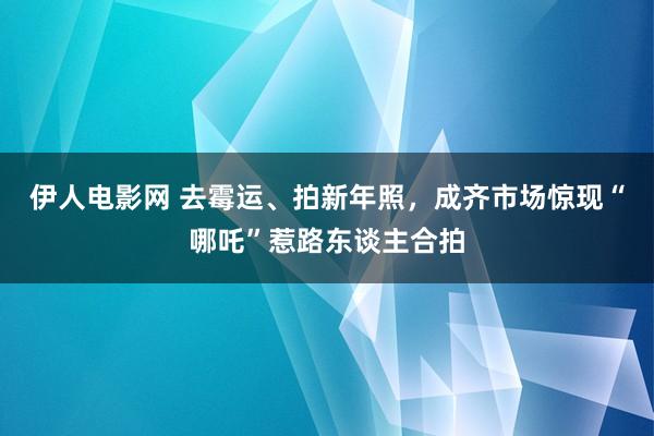 伊人电影网 去霉运、拍新年照，成齐市场惊现“哪吒”惹路东谈主合拍