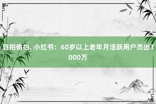 自拍偷拍. 小红书：60岁以上老年月活跃用户杰出3000万