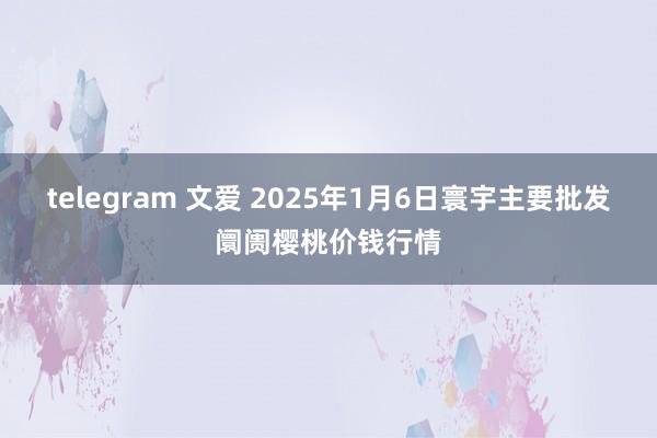 telegram 文爱 2025年1月6日寰宇主要批发阛阓樱桃价钱行情