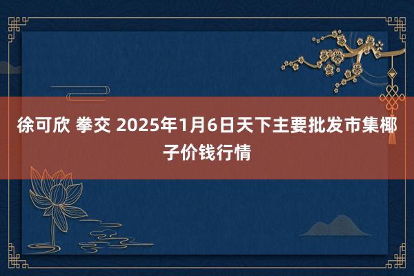 徐可欣 拳交 2025年1月6日天下主要批发市集椰子价钱行情