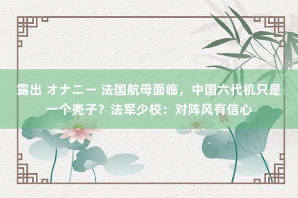 露出 オナニー 法国航母面临，中国六代机只是一个壳子？法军少校：对阵风有信心