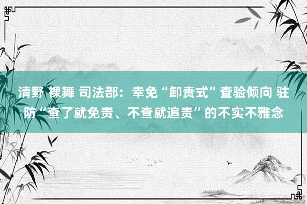 清野 裸舞 司法部：幸免“卸责式”查验倾向 驻防“查了就免责、不查就追责”的不实不雅念