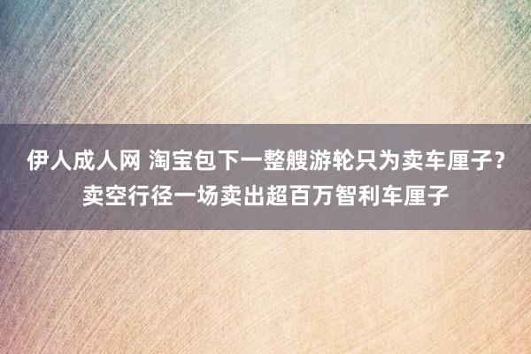 伊人成人网 淘宝包下一整艘游轮只为卖车厘子？卖空行径一场卖出超百万智利车厘子