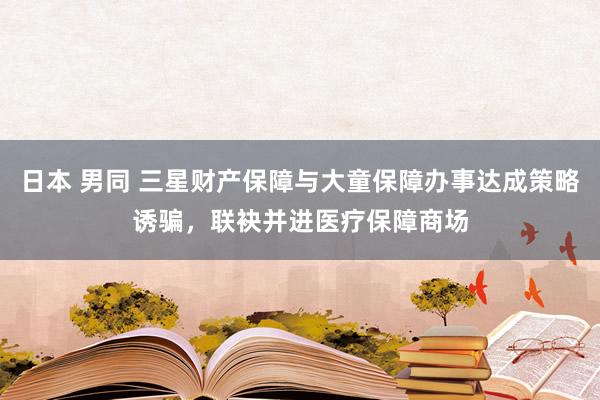 日本 男同 三星财产保障与大童保障办事达成策略诱骗，联袂并进医疗保障商场