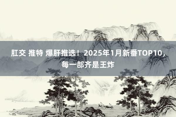 肛交 推特 爆肝推选！2025年1月新番TOP10，每一部齐是王炸