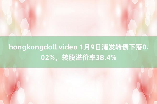 hongkongdoll video 1月9日浦发转债下落0.02%，转股溢价率38.4%