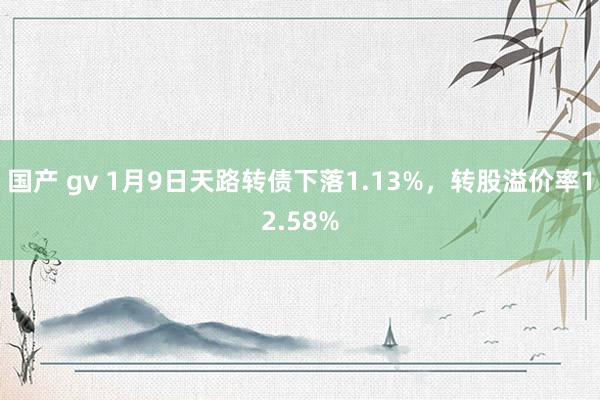 国产 gv 1月9日天路转债下落1.13%，转股溢价率12.58%