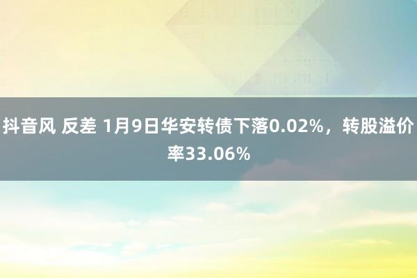 抖音风 反差 1月9日华安转债下落0.02%，转股溢价率33.06%