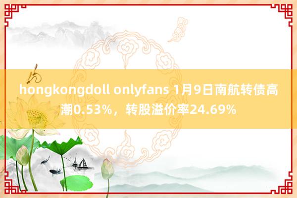 hongkongdoll onlyfans 1月9日南航转债高潮0.53%，转股溢价率24.69%