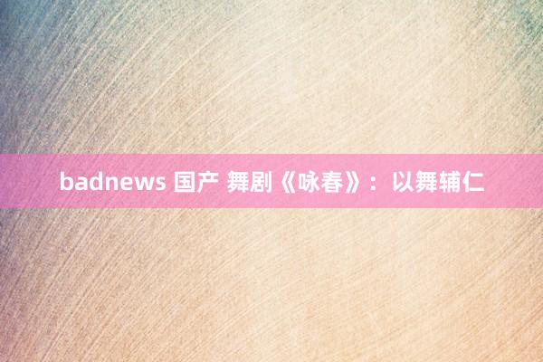 badnews 国产 舞剧《咏春》：以舞辅仁