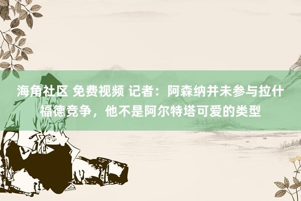 海角社区 免费视频 记者：阿森纳并未参与拉什福德竞争，他不是阿尔特塔可爱的类型