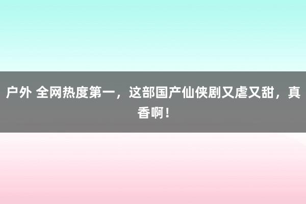 户外 全网热度第一，这部国产仙侠剧又虐又甜，真香啊！