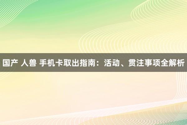 国产 人兽 手机卡取出指南：活动、贯注事项全解析