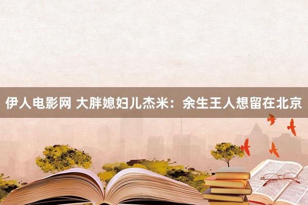 伊人电影网 大胖媳妇儿杰米：余生王人想留在北京