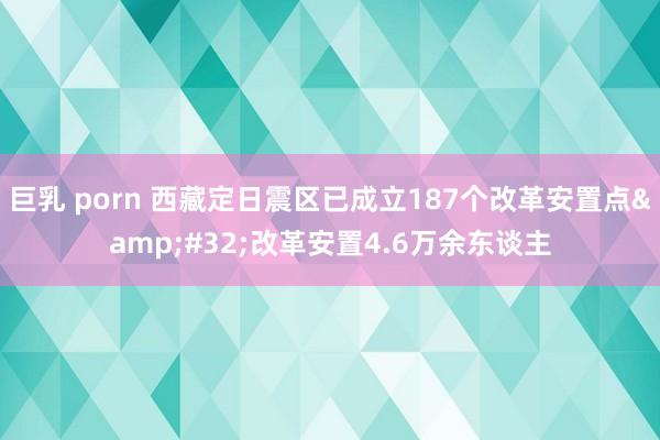 巨乳 porn 西藏定日震区已成立187个改革安置点&#32;改革安置4.6万余东谈主