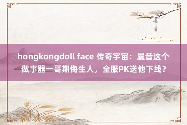 hongkongdoll face 传奇宇宙：曩昔这个做事器一哥期侮生人，全服PK送他下线？