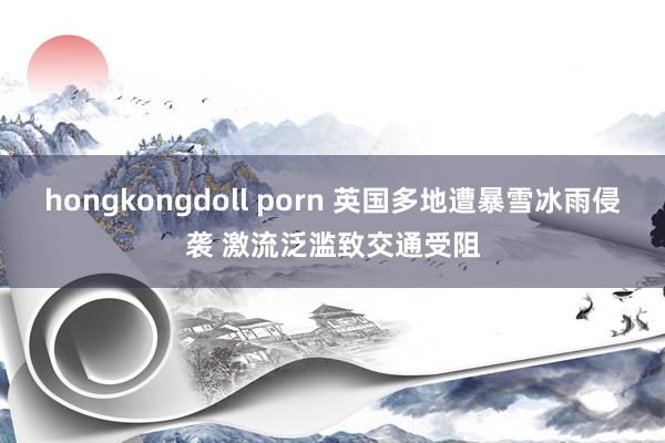 hongkongdoll porn 英国多地遭暴雪冰雨侵袭 激流泛滥致交通受阻