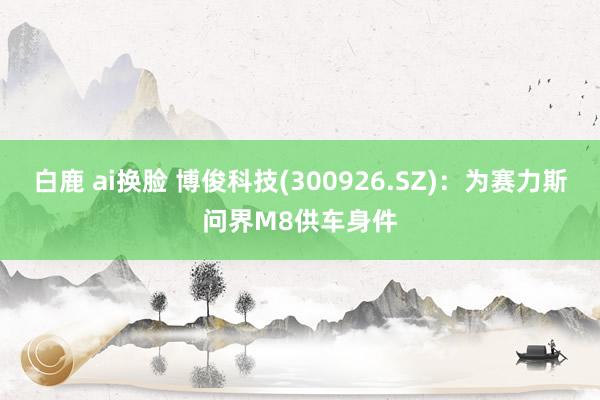 白鹿 ai换脸 博俊科技(300926.SZ)：为赛力斯问界M8供车身件