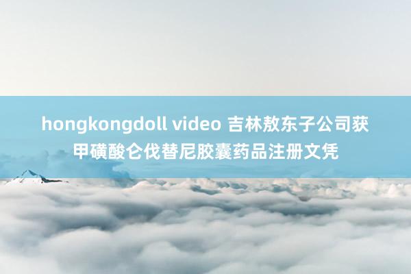 hongkongdoll video 吉林敖东子公司获甲磺酸仑伐替尼胶囊药品注册文凭