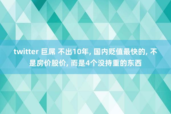 twitter 巨屌 不出10年， 国内贬值最快的， 不是房价股价， 而是4个没持重的东西