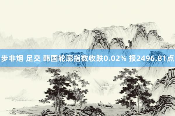 步非烟 足交 韩国轮廓指数收跌0.02% 报2496.81点