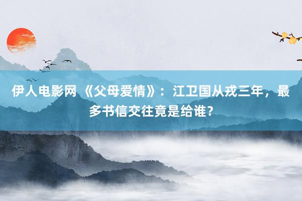 伊人电影网 《父母爱情》：江卫国从戎三年，最多书信交往竟是给谁？