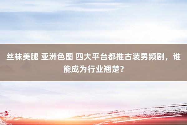 丝袜美腿 亚洲色图 四大平台都推古装男频剧，谁能成为行业翘楚？