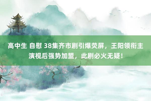 高中生 自慰 38集齐市剧引爆荧屏，王阳领衔主演视后强势加盟，此剧必火无疑！