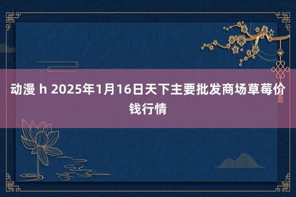 动漫 h 2025年1月16日天下主要批发商场草莓价钱行情