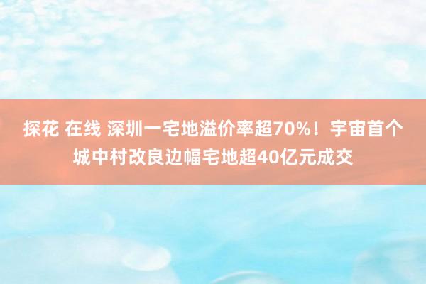 探花 在线 深圳一宅地溢价率超70%！宇宙首个城中村改良边幅宅地超40亿元成交