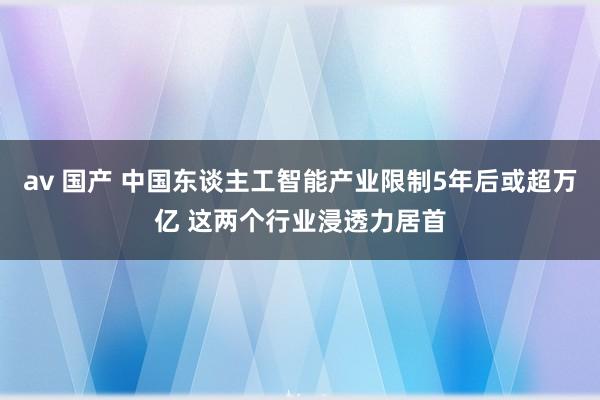 av 国产 中国东谈主工智能产业限制5年后或超万亿 这两个行业浸透力居首